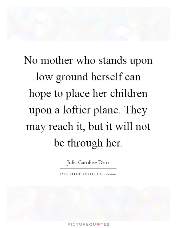 No mother who stands upon low ground herself can hope to place her children upon a loftier plane. They may reach it, but it will not be through her Picture Quote #1