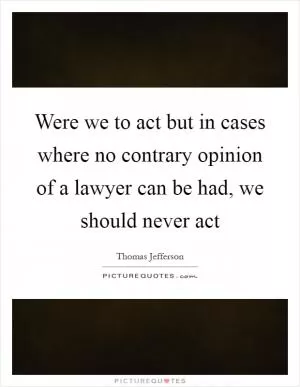 Were we to act but in cases where no contrary opinion of a lawyer can be had, we should never act Picture Quote #1