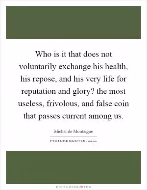 Who is it that does not voluntarily exchange his health, his repose, and his very life for reputation and glory? the most useless, frivolous, and false coin that passes current among us Picture Quote #1