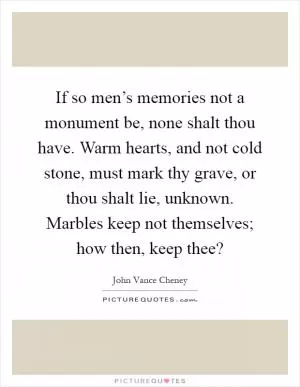 If so men’s memories not a monument be, none shalt thou have. Warm hearts, and not cold stone, must mark thy grave, or thou shalt lie, unknown. Marbles keep not themselves; how then, keep thee? Picture Quote #1