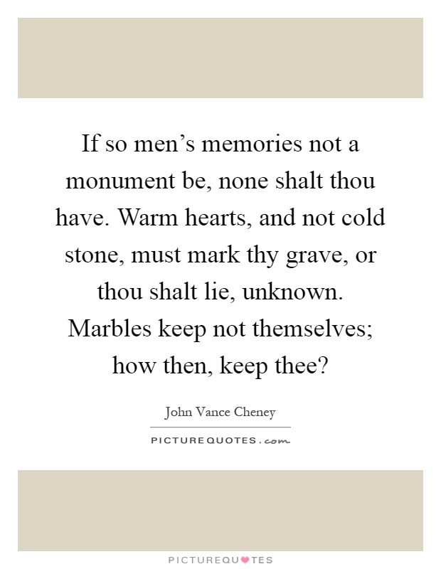 If so men's memories not a monument be, none shalt thou have. Warm hearts, and not cold stone, must mark thy grave, or thou shalt lie, unknown. Marbles keep not themselves; how then, keep thee? Picture Quote #1