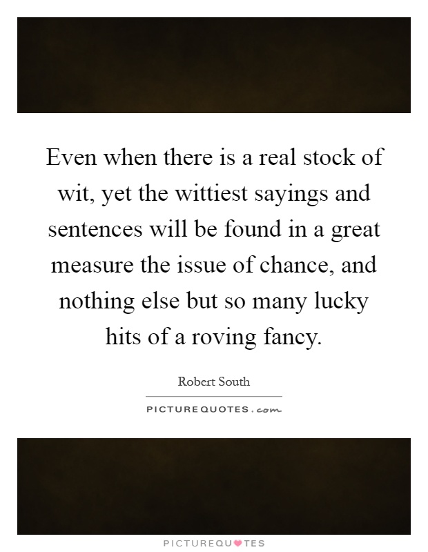 Even when there is a real stock of wit, yet the wittiest sayings and sentences will be found in a great measure the issue of chance, and nothing else but so many lucky hits of a roving fancy Picture Quote #1