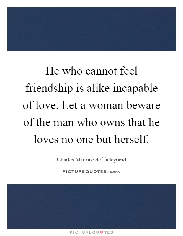 He who cannot feel friendship is alike incapable of love. Let a woman beware of the man who owns that he loves no one but herself Picture Quote #1