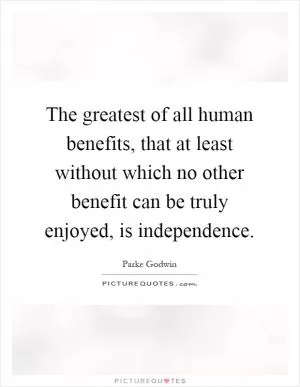 The greatest of all human benefits, that at least without which no other benefit can be truly enjoyed, is independence Picture Quote #1