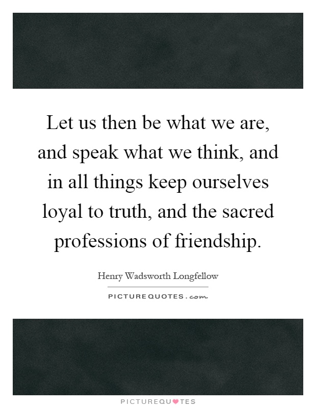 Let us then be what we are, and speak what we think, and in all things keep ourselves loyal to truth, and the sacred professions of friendship Picture Quote #1