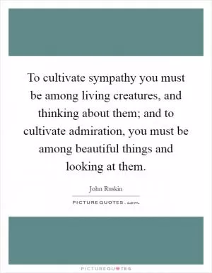 To cultivate sympathy you must be among living creatures, and thinking about them; and to cultivate admiration, you must be among beautiful things and looking at them Picture Quote #1