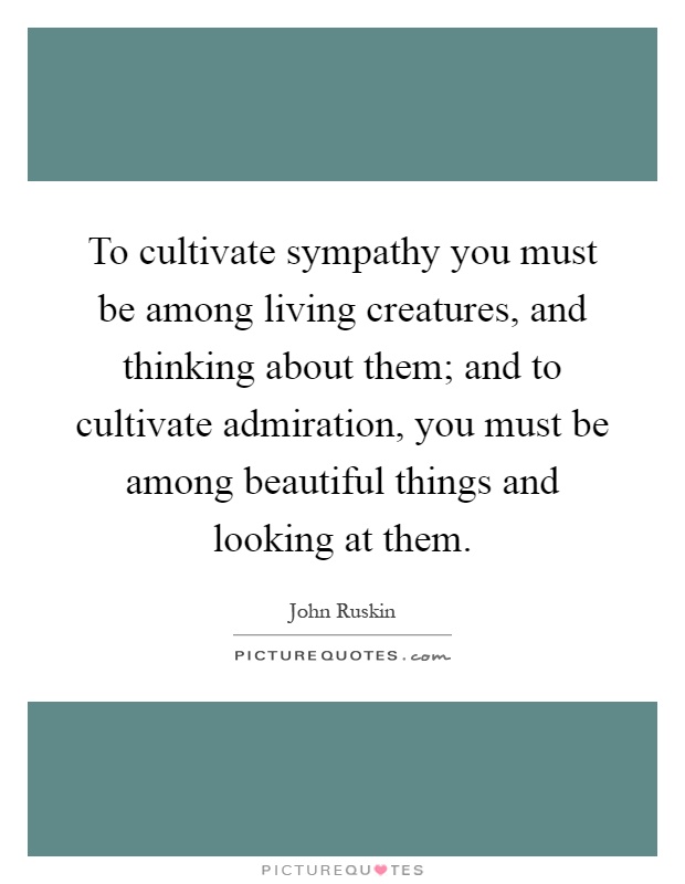 To cultivate sympathy you must be among living creatures, and thinking about them; and to cultivate admiration, you must be among beautiful things and looking at them Picture Quote #1