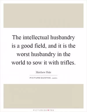 The intellectual husbandry is a good field, and it is the worst husbandry in the world to sow it with trifles Picture Quote #1