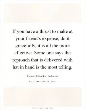 If you have a thrust to make at your friend’s expense, do it gracefully, it is all the more effective. Some one says the reproach that is delivered with hat in hand is the most telling Picture Quote #1