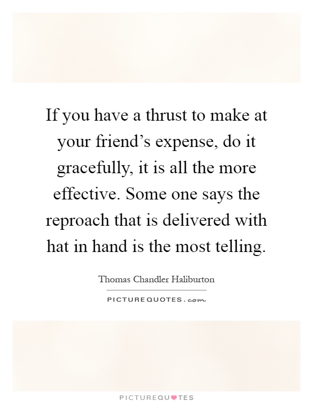 If you have a thrust to make at your friend's expense, do it gracefully, it is all the more effective. Some one says the reproach that is delivered with hat in hand is the most telling Picture Quote #1