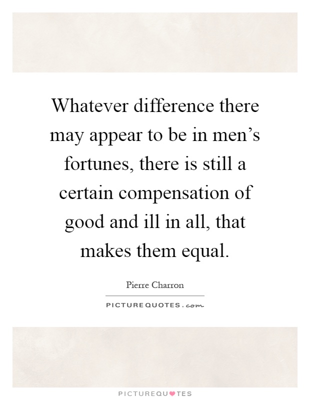 Whatever difference there may appear to be in men's fortunes, there is still a certain compensation of good and ill in all, that makes them equal Picture Quote #1