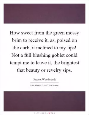 How sweet from the green mossy brim to receive it, as, poised on the curb, it inclined to my lips! Not a full blushing goblet could tempt me to leave it, the brightest that beauty or revelry sips Picture Quote #1