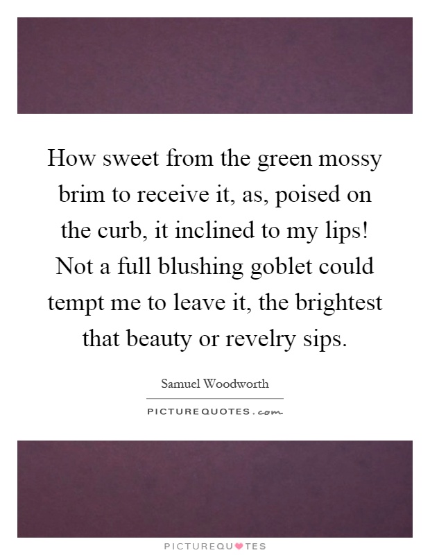 How sweet from the green mossy brim to receive it, as, poised on the curb, it inclined to my lips! Not a full blushing goblet could tempt me to leave it, the brightest that beauty or revelry sips Picture Quote #1