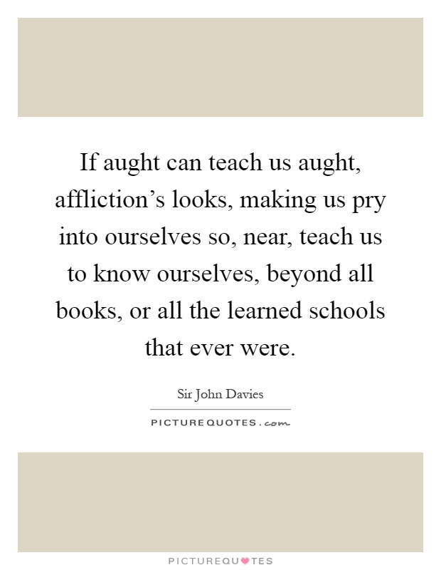 If aught can teach us aught, affliction's looks, making us pry into ourselves so, near, teach us to know ourselves, beyond all books, or all the learned schools that ever were Picture Quote #1