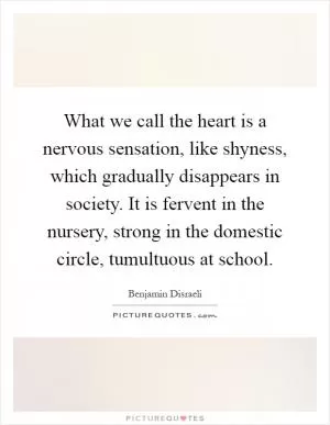 What we call the heart is a nervous sensation, like shyness, which gradually disappears in society. It is fervent in the nursery, strong in the domestic circle, tumultuous at school Picture Quote #1