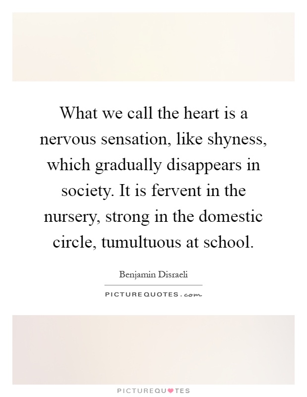 What we call the heart is a nervous sensation, like shyness, which gradually disappears in society. It is fervent in the nursery, strong in the domestic circle, tumultuous at school Picture Quote #1
