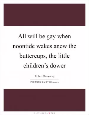 All will be gay when noontide wakes anew the buttercups, the little children’s dower Picture Quote #1