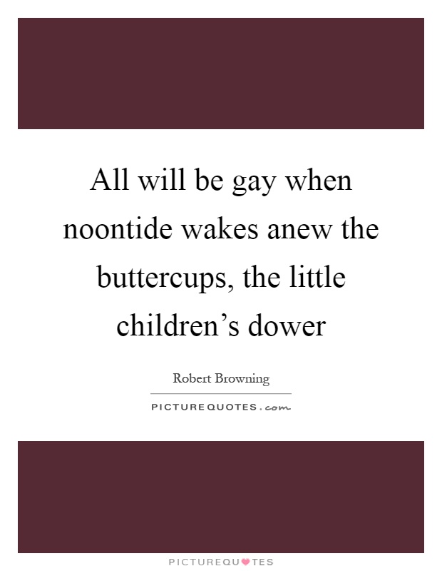 All will be gay when noontide wakes anew the buttercups, the little children's dower Picture Quote #1