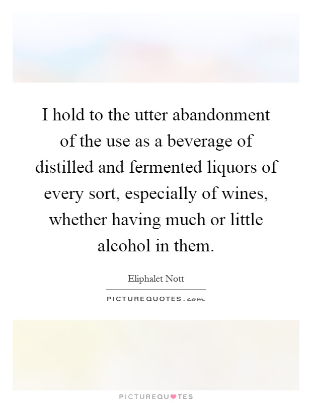 I hold to the utter abandonment of the use as a beverage of distilled and fermented liquors of every sort, especially of wines, whether having much or little alcohol in them Picture Quote #1
