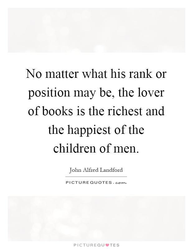 No matter what his rank or position may be, the lover of books is the richest and the happiest of the children of men Picture Quote #1