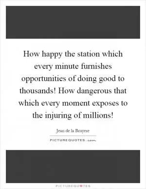 How happy the station which every minute furnishes opportunities of doing good to thousands! How dangerous that which every moment exposes to the injuring of millions! Picture Quote #1