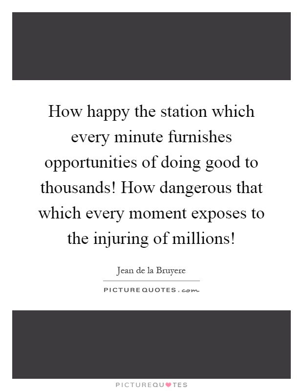 How happy the station which every minute furnishes opportunities of doing good to thousands! How dangerous that which every moment exposes to the injuring of millions! Picture Quote #1