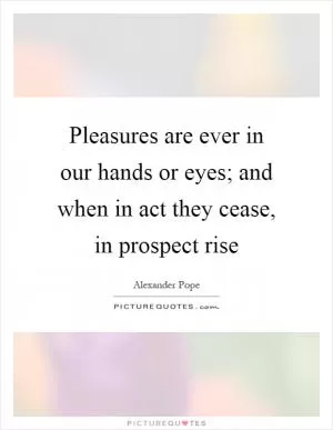 Pleasures are ever in our hands or eyes; and when in act they cease, in prospect rise Picture Quote #1
