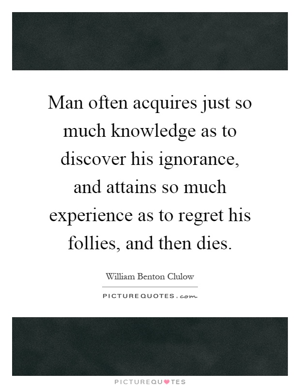 Man often acquires just so much knowledge as to discover his ignorance, and attains so much experience as to regret his follies, and then dies Picture Quote #1