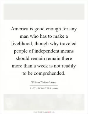 America is good enough for any man who has to make a livelihood, though why traveled people of independent means should remain remain there more than a week is not readily to be comprehended Picture Quote #1