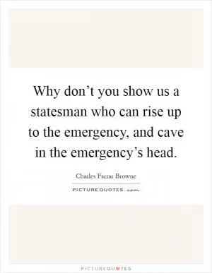 Why don’t you show us a statesman who can rise up to the emergency, and cave in the emergency’s head Picture Quote #1