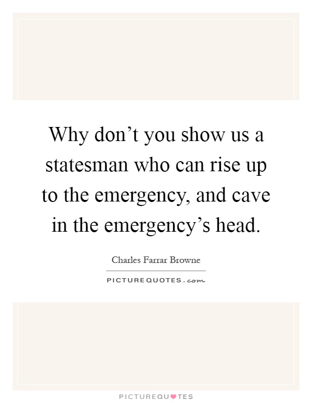 Why don't you show us a statesman who can rise up to the emergency, and cave in the emergency's head Picture Quote #1