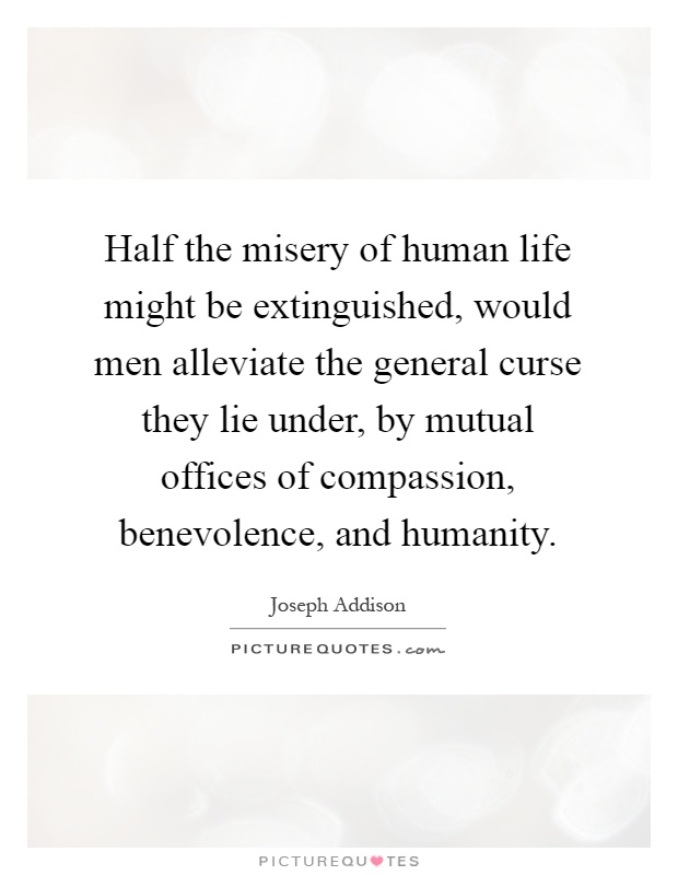 Half the misery of human life might be extinguished, would men alleviate the general curse they lie under, by mutual offices of compassion, benevolence, and humanity Picture Quote #1