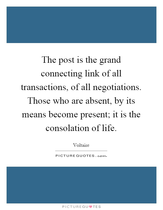 The post is the grand connecting link of all transactions, of all negotiations. Those who are absent, by its means become present; it is the consolation of life Picture Quote #1