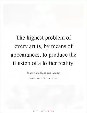 The highest problem of every art is, by means of appearances, to produce the illusion of a loftier reality Picture Quote #1