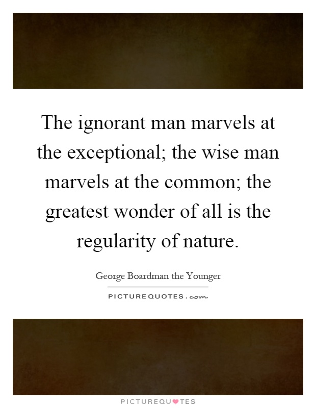 The ignorant man marvels at the exceptional; the wise man marvels at the common; the greatest wonder of all is the regularity of nature Picture Quote #1