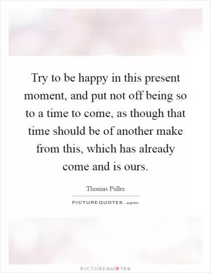 Try to be happy in this present moment, and put not off being so to a time to come, as though that time should be of another make from this, which has already come and is ours Picture Quote #1