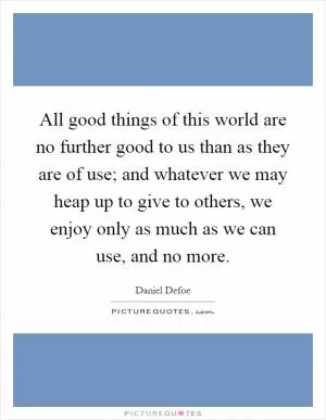 All good things of this world are no further good to us than as they are of use; and whatever we may heap up to give to others, we enjoy only as much as we can use, and no more Picture Quote #1
