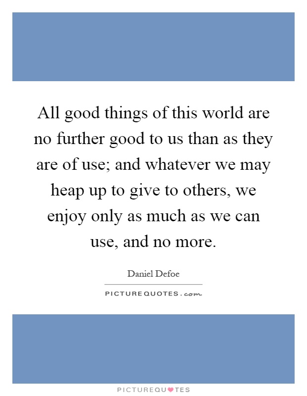 All good things of this world are no further good to us than as they are of use; and whatever we may heap up to give to others, we enjoy only as much as we can use, and no more Picture Quote #1