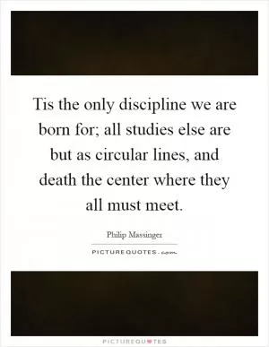 Tis the only discipline we are born for; all studies else are but as circular lines, and death the center where they all must meet Picture Quote #1