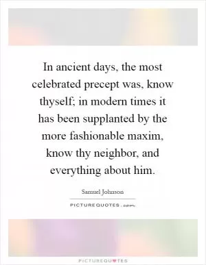 In ancient days, the most celebrated precept was, know thyself; in modern times it has been supplanted by the more fashionable maxim, know thy neighbor, and everything about him Picture Quote #1