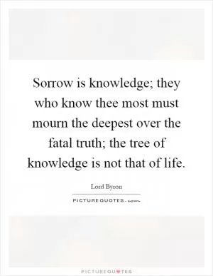 Sorrow is knowledge; they who know thee most must mourn the deepest over the fatal truth; the tree of knowledge is not that of life Picture Quote #1