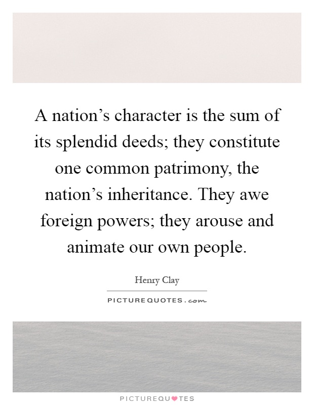 A nation's character is the sum of its splendid deeds; they constitute one common patrimony, the nation's inheritance. They awe foreign powers; they arouse and animate our own people Picture Quote #1
