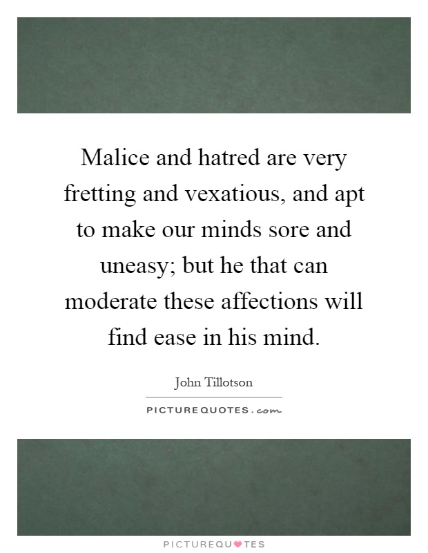 Malice and hatred are very fretting and vexatious, and apt to make our minds sore and uneasy; but he that can moderate these affections will find ease in his mind Picture Quote #1