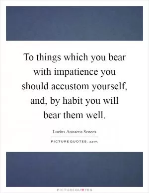 To things which you bear with impatience you should accustom yourself, and, by habit you will bear them well Picture Quote #1