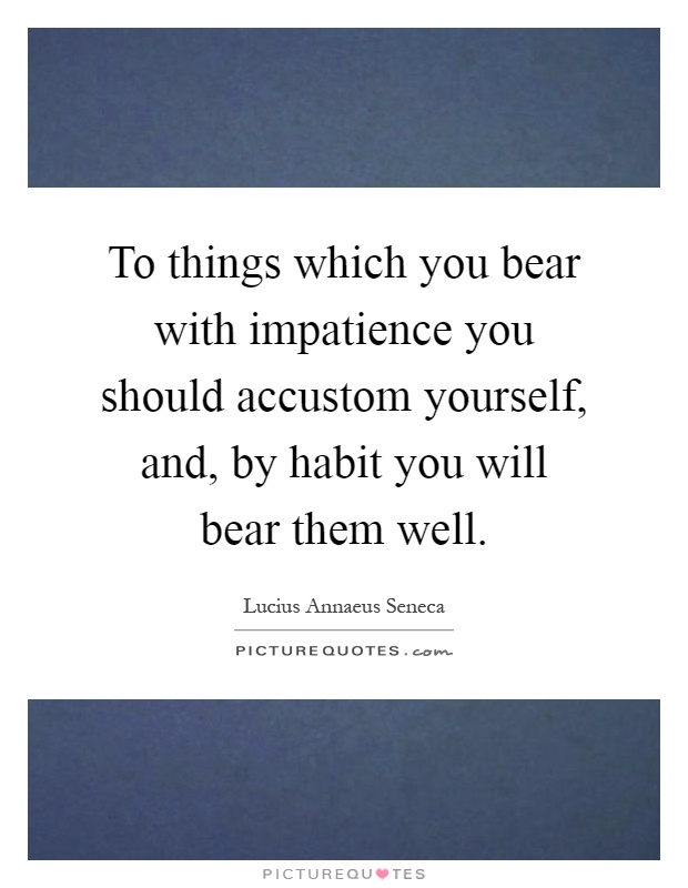 To things which you bear with impatience you should accustom yourself, and, by habit you will bear them well Picture Quote #1