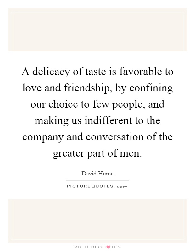 A delicacy of taste is favorable to love and friendship, by confining our choice to few people, and making us indifferent to the company and conversation of the greater part of men Picture Quote #1