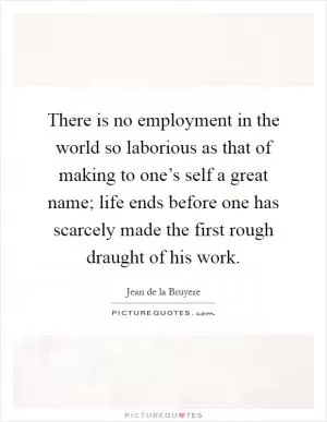 There is no employment in the world so laborious as that of making to one’s self a great name; life ends before one has scarcely made the first rough draught of his work Picture Quote #1