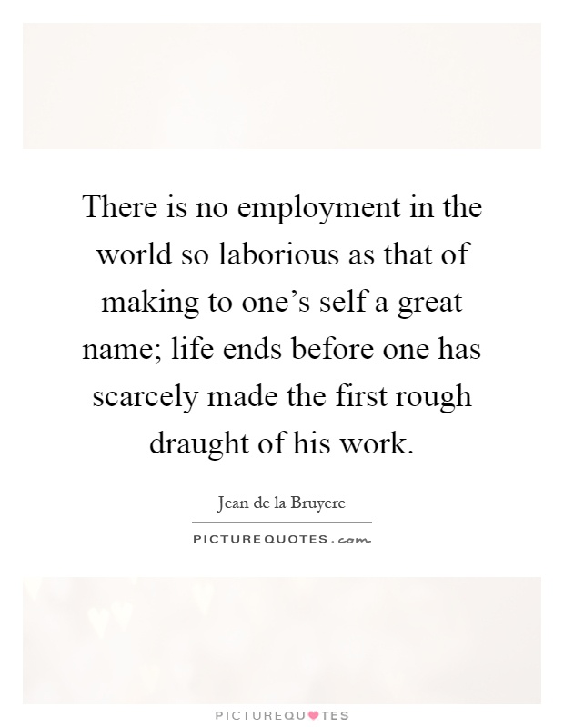 There is no employment in the world so laborious as that of making to one's self a great name; life ends before one has scarcely made the first rough draught of his work Picture Quote #1