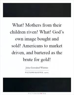 What! Mothers from their children riven! What! God’s own image bought and sold! Americans to market driven, and bartered as the brute for gold! Picture Quote #1