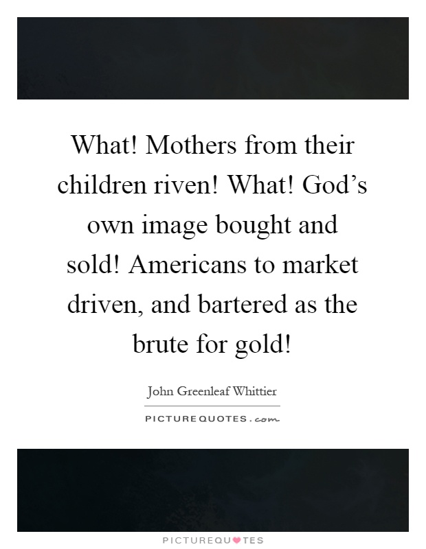 What! Mothers from their children riven! What! God's own image bought and sold! Americans to market driven, and bartered as the brute for gold! Picture Quote #1
